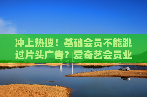 冲上热搜！基础会员不能跳过片头广告？爱奇艺会员业务再遭吐槽  第1张