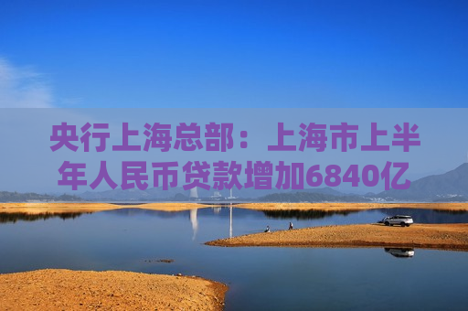 央行上海总部：上海市上半年人民币贷款增加6840亿元