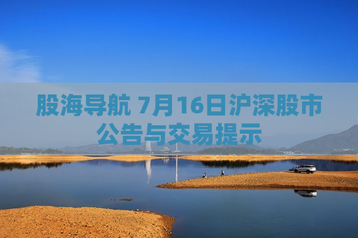 股海导航 7月16日沪深股市公告与交易提示  第1张