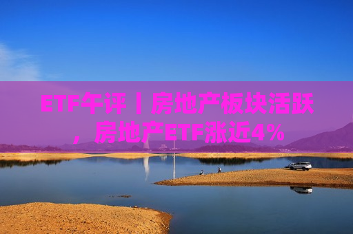 ETF午评丨房地产板块活跃，房地产ETF涨近4%