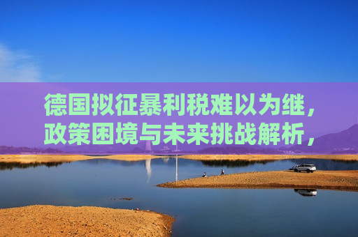 德国拟征暴利税难以为继，政策困境与未来挑战解析，德国暴利税政策困境，未来挑战与可持续性解析，德国暴利税政策困境，未来挑战与可持续性解析