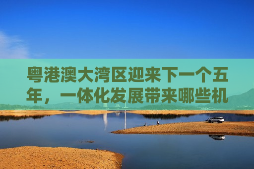 粤港澳大湾区迎来下一个五年，一体化发展带来哪些机遇？
