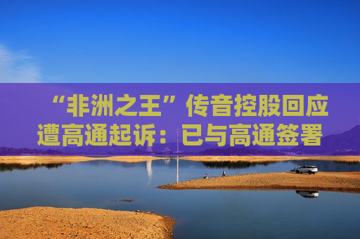 “非洲之王”传音控股回应遭高通起诉：已与高通签署5G标准专利许可协议