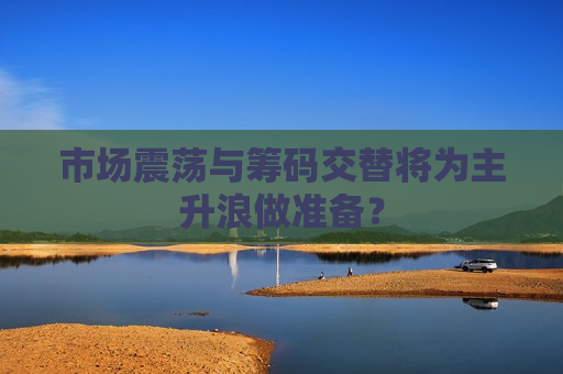 市场震荡与筹码交替将为主升浪做准备？