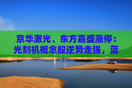 京华激光、东方嘉盛涨停：光刻机概念股逆势走强，蓝英装备冲击20CM涨停