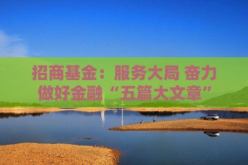 招商基金：服务大局 奋力做好金融“五篇大文章”