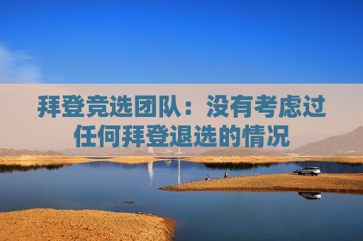 拜登竞选团队：没有考虑过任何拜登退选的情况