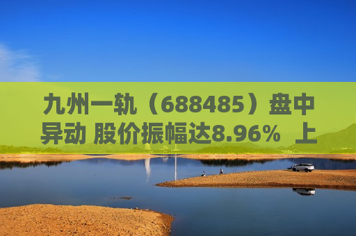 九州一轨（688485）盘中异动 股价振幅达8.96%  上涨6.92%（07-19）