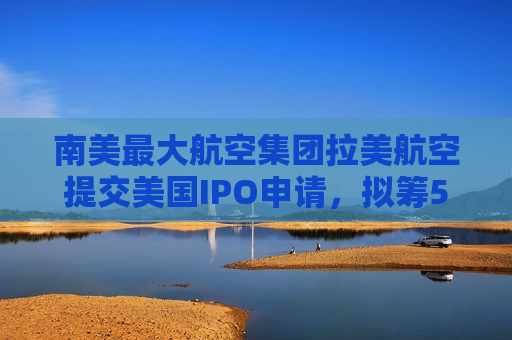 南美更大航空集团拉美航空提交美国IPO申请，拟筹5.33亿美元  第1张