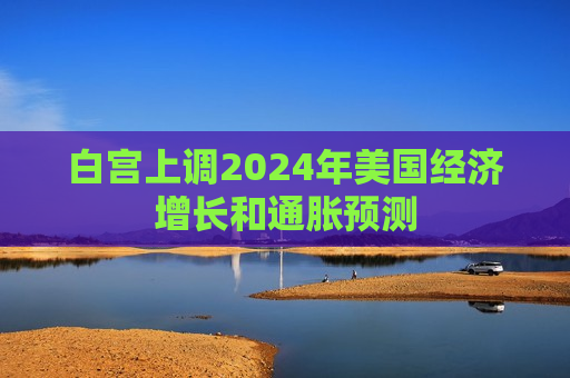 白宫上调2024年美国经济增长和通胀预测