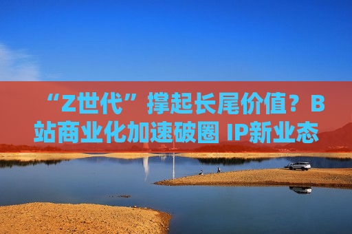 “Z世代”撑起长尾价值？B站商业化加速破圈 IP新业态掘金线下