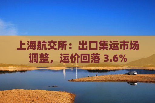 上海航交所：出口集运市场调整，运价回落 3.6%