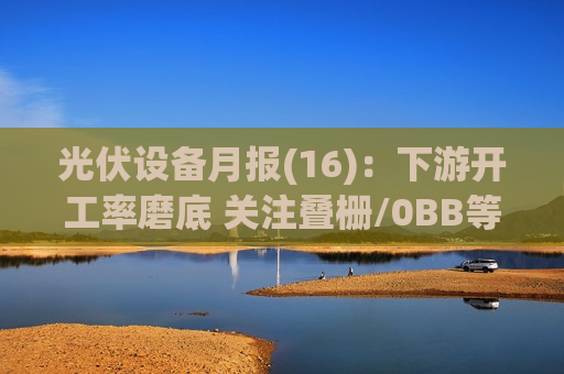 光伏设备月报(16)：下游开工率磨底 关注叠栅/0BB等新技术下半年进展