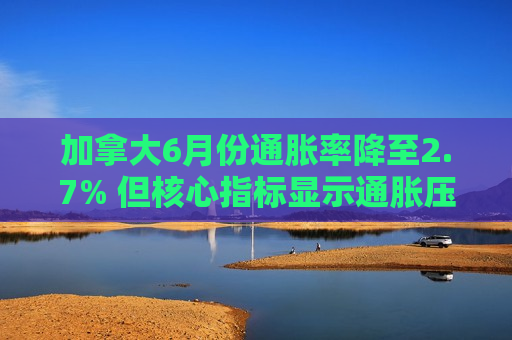 加拿大6月份通胀率降至2.7% 但核心指标显示通胀压力犹存