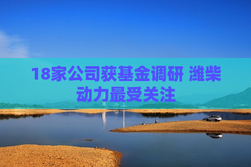 18家公司获基金调研 潍柴动力最受关注