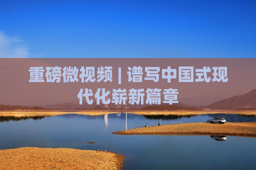 重磅微视频 | 谱写中国式现代化崭新篇章