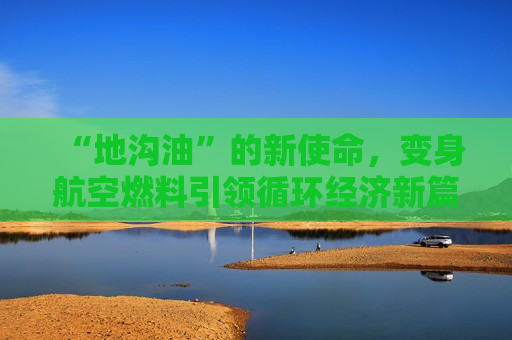 “地沟油”的新使命，变身航空燃料引领循环经济新篇章，“地沟油”变身航空燃料，循环经济新篇章，“地沟油”变身为航空燃料，开启循环经济新篇章  第1张