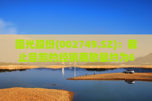 国光股份(002749.SZ)：截止目前的经销商数量约为6200个