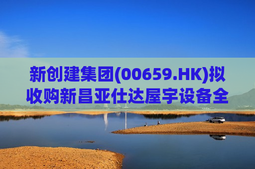新创建集团(00659.HK)拟收购新昌亚仕达屋宇设备全部股本