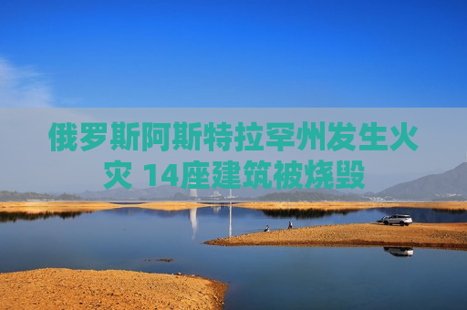 俄罗斯阿斯特拉罕州发生火灾 14座建筑被烧毁  第1张
