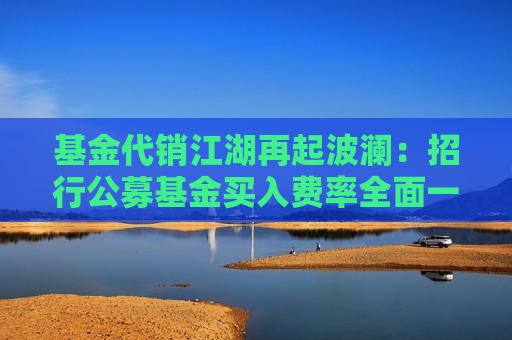 基金代销江湖再起波澜：招行公募基金买入费率全面一折起，刀刃向内如何寻找增长机会？