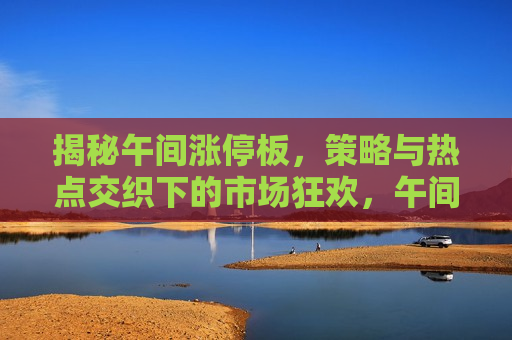揭秘午间涨停板，策略与热点交织下的市场狂欢，午间涨停板背后的策略与热点，市场狂欢揭秘