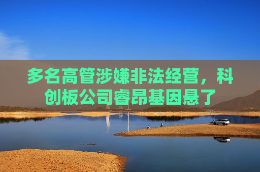 多名高管涉嫌非法经营，科创板公司睿昂基因悬了