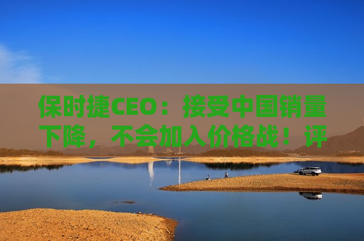 保时捷CEO：接受中国销量下降，不会加入价格战！评估并优先考虑全球成本结构，在一些领域重新调整战略  第1张