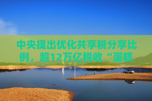 中央提出优化共享税分享比例，超12万亿税收“蛋糕”怎么分？  第1张
