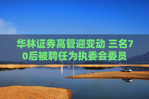 华林证券高管迎变动 三名70后被聘任为执委会委员