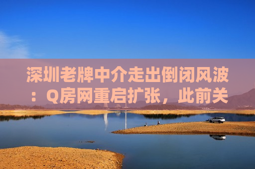 深圳老牌中介走出倒闭风波：Q房网重启扩张，此前关了1700家店  第1张