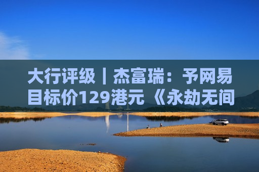 大行评级｜杰富瑞：予网易目标价129港元 《永劫无间》首月收入可望突破10亿元