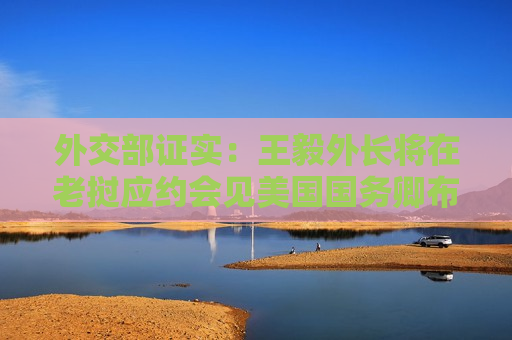 外交部证实：王毅外长将在老挝应约会见美国国务卿布林肯