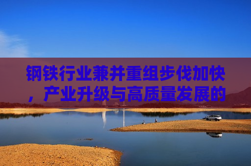 钢铁行业兼并重组步伐加快，产业升级与高质量发展的必然选择，钢铁行业兼并重组加速，产业升级高质量发展势在必行，钢铁行业兼并重组加速，产业升级高质量发展势在必行  第1张