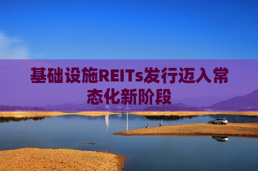 基础设施REITs发行迈入常态化新阶段
