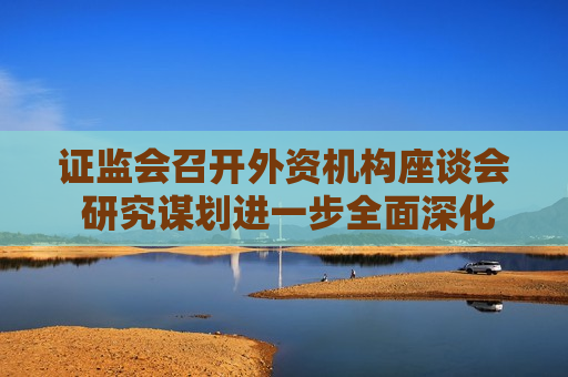  *** 召开外资机构座谈会 研究谋划进一步全面深化资本市场改革开放一揽子举措