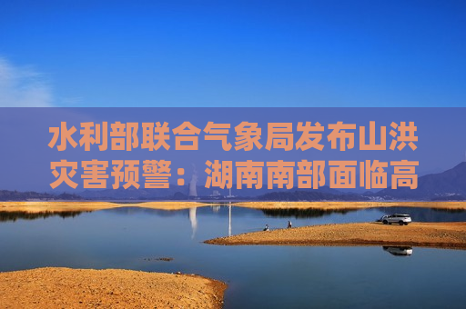 水利部联合气象局发布山洪灾害预警：湖南南部面临高风险  第1张