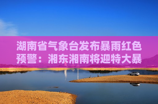 湖南省气象台发布暴雨红色预警：湘东湘南将迎特大暴雨，涉及长沙株洲等城市