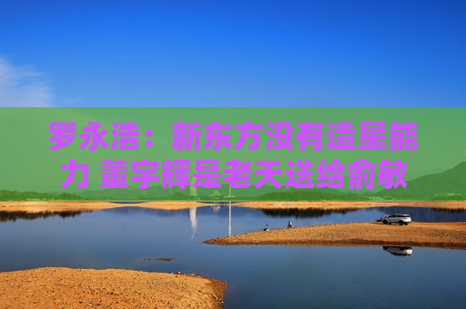罗永浩：新东方没有造星能力 董宇辉是老天送给俞敏洪的补偿礼物