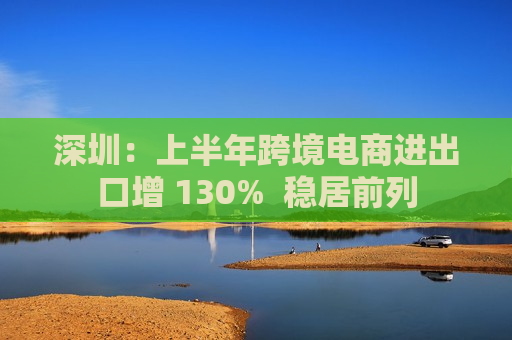 深圳：上半年跨境电商进出口增 130%  稳居前列 第1张