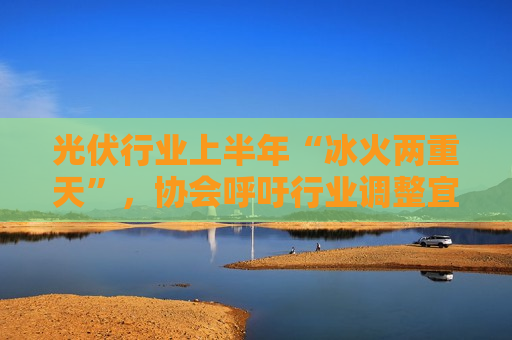 光伏行业上半年“冰火两重天”，协会呼吁行业调整宜重宜快