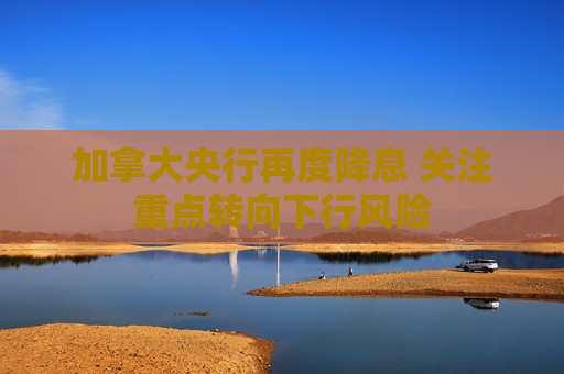 加拿大央行再度降息 关注重点转向下行风险