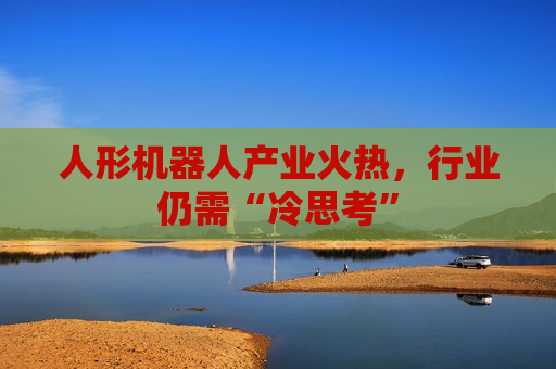 人形机器人产业火热，行业仍需“冷思考”  第1张