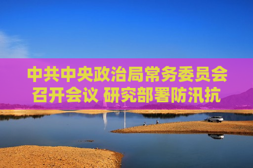  *** 中央政治局常务委员会召开会议 研究部署防汛抗洪救灾工作  *** 中央总书记 *** 主持会议  第1张