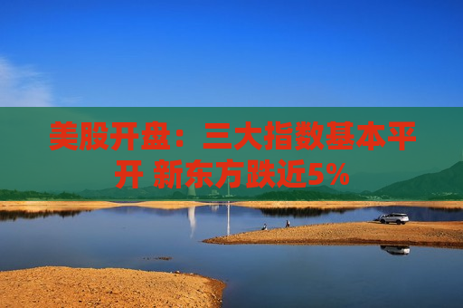美股开盘：三大指数基本平开 新东方跌近5%
