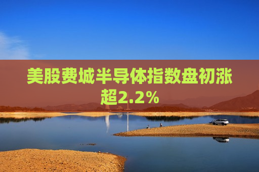 美股费城半导体指数盘初涨超2.2%  第1张