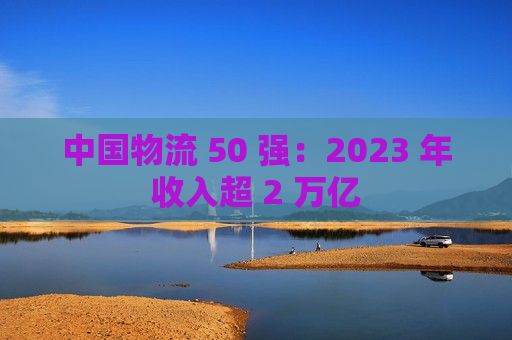 中国物流 50 强：2023 年收入超 2 万亿