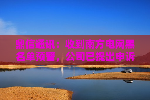 鼎信通讯：收到南方电网黑名单预警，公司已提出申诉  第1张