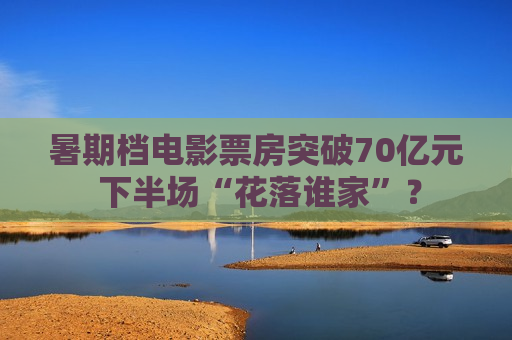 暑期档电影票房突破70亿元 下半场“花落谁家”？  第1张