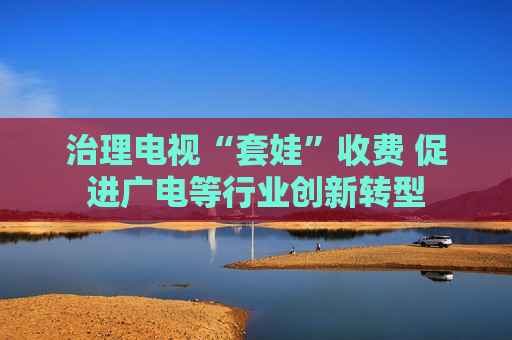 治理电视“套娃”收费 促进广电等行业创新转型